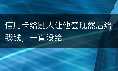 信用卡给别人让他套现然后给我钱，一直没给.