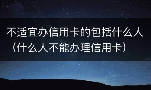 不适宜办信用卡的包括什么人（什么人不能办理信用卡）