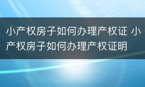 小产权房子如何办理产权证 小产权房子如何办理产权证明