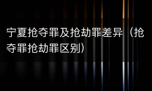 宁夏抢夺罪及抢劫罪差异（抢夺罪抢劫罪区别）