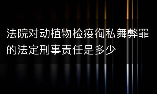 法院对动植物检疫徇私舞弊罪的法定刑事责任是多少