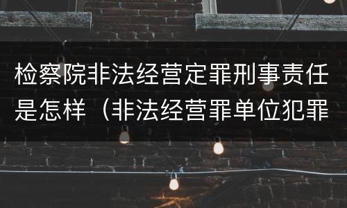 检察院非法经营定罪刑事责任是怎样（非法经营罪单位犯罪认定）