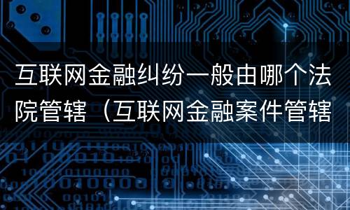 互联网金融纠纷一般由哪个法院管辖（互联网金融案件管辖法院）
