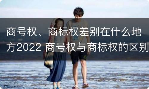 商号权、商标权差别在什么地方2022 商号权与商标权的区别
