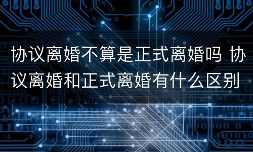 协议离婚不算是正式离婚吗 协议离婚和正式离婚有什么区别