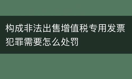 构成非法出售增值税专用发票犯罪需要怎么处罚
