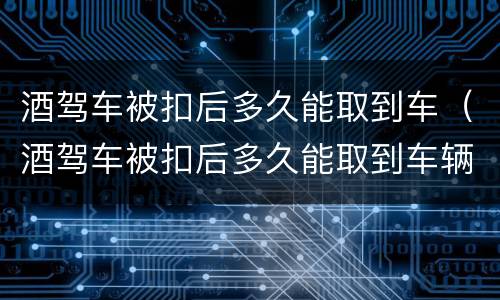 酒驾车被扣后多久能取到车（酒驾车被扣后多久能取到车辆）