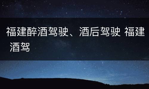 福建醉酒驾驶、酒后驾驶 福建 酒驾