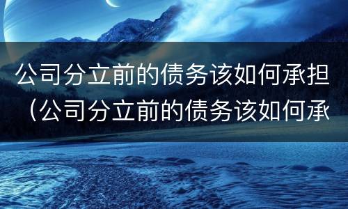 公司分立前的债务该如何承担（公司分立前的债务该如何承担呢）