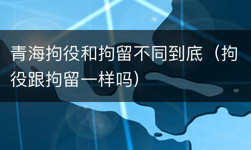 青海拘役和拘留不同到底（拘役跟拘留一样吗）