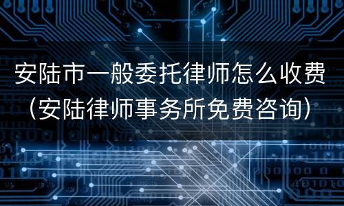 安陆市一般委托律师怎么收费（安陆律师事务所免费咨询）