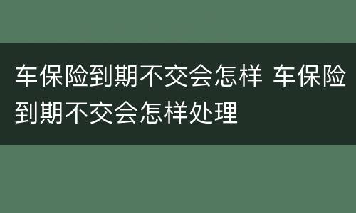 车保险到期不交会怎样 车保险到期不交会怎样处理