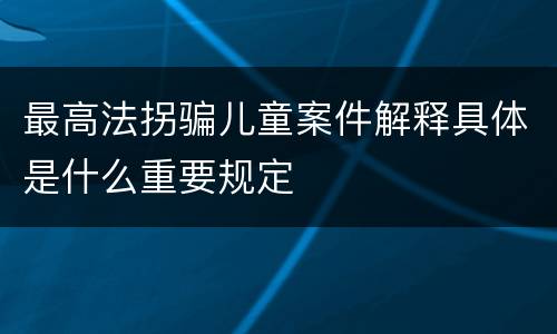最高法拐骗儿童案件解释具体是什么重要规定
