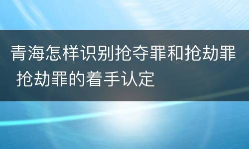 青海怎样识别抢夺罪和抢劫罪 抢劫罪的着手认定
