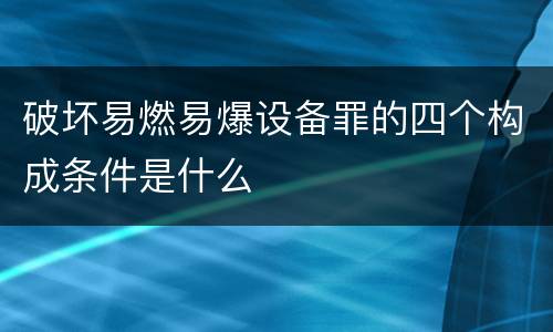 破坏易燃易爆设备罪的四个构成条件是什么