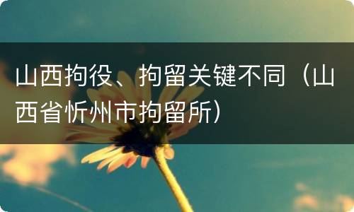 山西拘役、拘留关键不同（山西省忻州市拘留所）