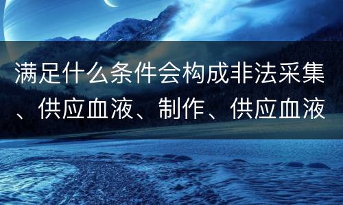 满足什么条件会构成非法采集、供应血液、制作、供应血液制品罪