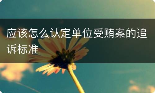 应该怎么认定单位受贿案的追诉标准