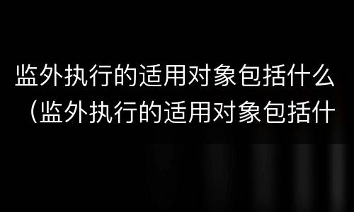 监外执行的适用对象包括什么（监外执行的适用对象包括什么范围）