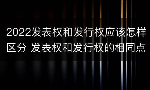2022发表权和发行权应该怎样区分 发表权和发行权的相同点
