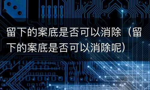 留下的案底是否可以消除（留下的案底是否可以消除呢）