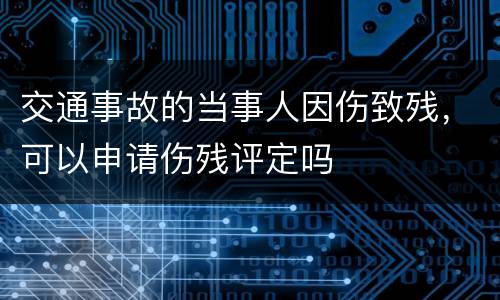交通事故的当事人因伤致残，可以申请伤残评定吗