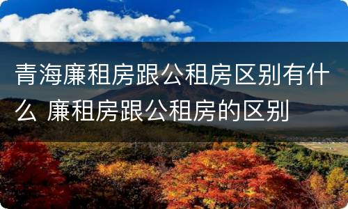 青海廉租房跟公租房区别有什么 廉租房跟公租房的区别