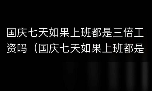 国庆七天如果上班都是三倍工资吗（国庆七天如果上班都是三倍工资吗合法吗）