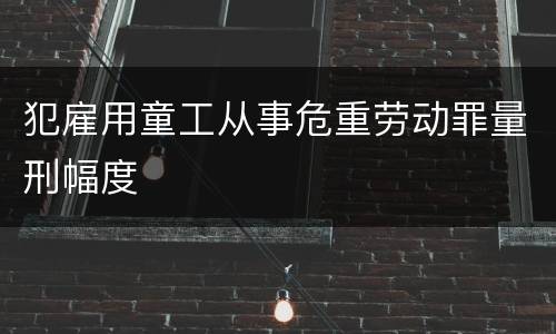 犯雇用童工从事危重劳动罪量刑幅度