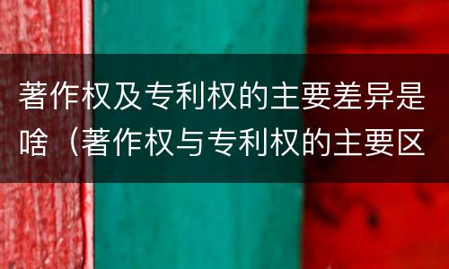 著作权及专利权的主要差异是啥（著作权与专利权的主要区别）