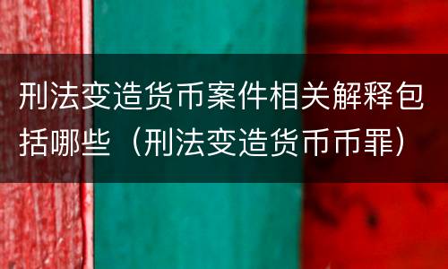 刑法变造货币案件相关解释包括哪些（刑法变造货币币罪）