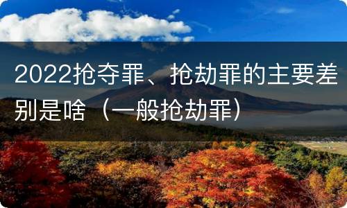 2022抢夺罪、抢劫罪的主要差别是啥（一般抢劫罪）