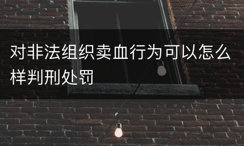 对非法组织卖血行为可以怎么样判刑处罚