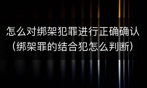 怎么对绑架犯罪进行正确确认（绑架罪的结合犯怎么判断）
