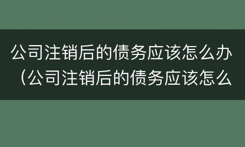 公司注销后的债务应该怎么办（公司注销后的债务应该怎么办呢）