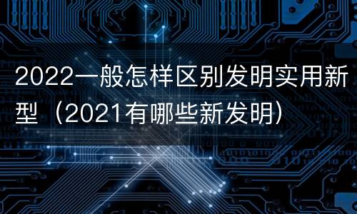 2022一般怎样区别发明实用新型（2021有哪些新发明）