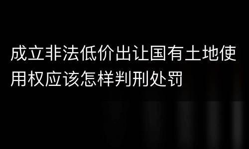 成立非法低价出让国有土地使用权应该怎样判刑处罚