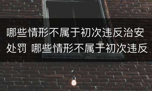 哪些情形不属于初次违反治安处罚 哪些情形不属于初次违反治安处罚行为