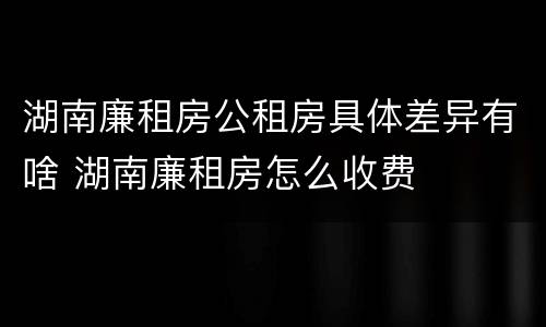 湖南廉租房公租房具体差异有啥 湖南廉租房怎么收费