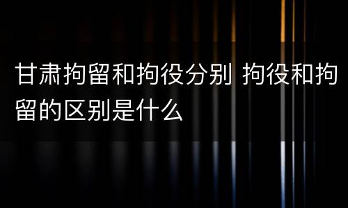 甘肃拘留和拘役分别 拘役和拘留的区别是什么