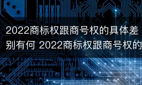 2022商标权跟商号权的具体差别有何 2022商标权跟商号权的具体差别有何不同