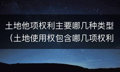 土地他项权利主要哪几种类型（土地使用权包含哪几项权利）