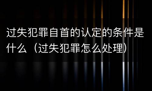 过失犯罪自首的认定的条件是什么（过失犯罪怎么处理）