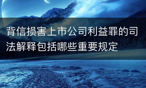 背信损害上市公司利益罪的司法解释包括哪些重要规定