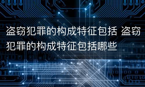 盗窃犯罪的构成特征包括 盗窃犯罪的构成特征包括哪些