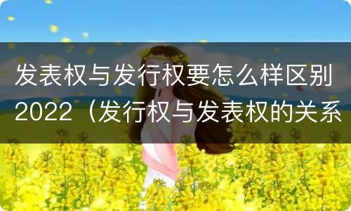 发表权与发行权要怎么样区别2022（发行权与发表权的关系）