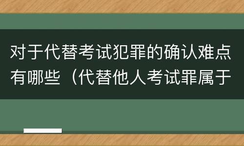 对于代替考试犯罪的确认难点有哪些（代替他人考试罪属于什么类犯罪）