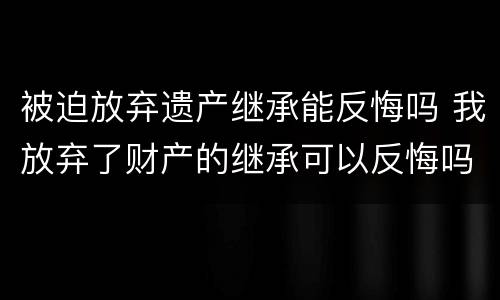 被迫放弃遗产继承能反悔吗 我放弃了财产的继承可以反悔吗