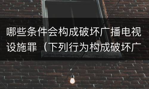 哪些条件会构成破坏广播电视设施罪（下列行为构成破坏广播电视设施公用电信设施罪的是）