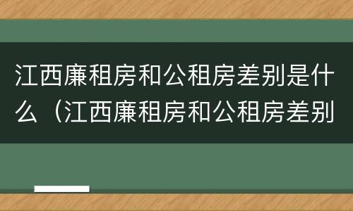 江西廉租房和公租房差别是什么（江西廉租房和公租房差别是什么意思）
